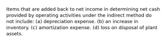 Items that are added back to net income in determining net cash provided by operating activities under the indirect method do not include: (a) depreciation expense. (b) an increase in inventory. (c) amortization expense. (d) loss on disposal of plant assets.