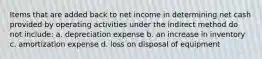 Items that are added back to net income in determining net cash provided by operating activities under the indirect method do not include: a. depreciation expense b. an increase in inventory c. amortization expense d. loss on disposal of equipment