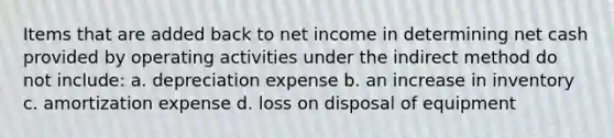 Items that are added back to net income in determining net cash provided by operating activities under the indirect method do not include: a. depreciation expense b. an increase in inventory c. amortization expense d. loss on disposal of equipment