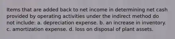 Items that are added back to net income in determining net cash provided by operating activities under the indirect method do not include: a. depreciation expense. b. an increase in inventory. c. amortization expense. d. loss on disposal of plant assets.