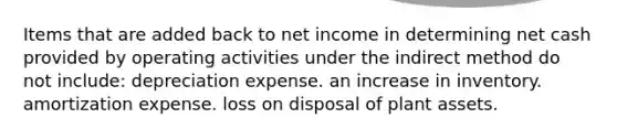 Items that are added back to net income in determining net cash provided by operating activities under the indirect method do not include: depreciation expense. an increase in inventory. amortization expense. loss on disposal of plant assets.