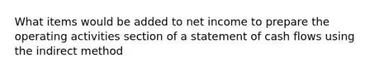 What items would be added to net income to prepare the operating activities section of a statement of cash flows using the indirect method