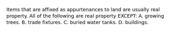 Items that are affixed as appurtenances to land are usually real property. All of the following are real property EXCEPT: A. growing trees. B. trade fixtures. C. buried water tanks. D. buildings.