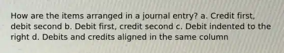 How are the items arranged in a journal entry? a. Credit first, debit second b. Debit first, credit second c. Debit indented to the right d. Debits and credits aligned in the same column