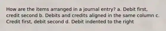 How are the items arranged in a journal entry? a. Debit first, credit second b. Debits and credits aligned in the same column c. Credit first, debit second d. Debit indented to the right