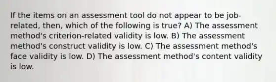 If the items on an assessment tool do not appear to be job-related, then, which of the following is true? A) The assessment method's criterion-related validity is low. B) The assessment method's construct validity is low. C) The assessment method's face validity is low. D) The assessment method's content validity is low.