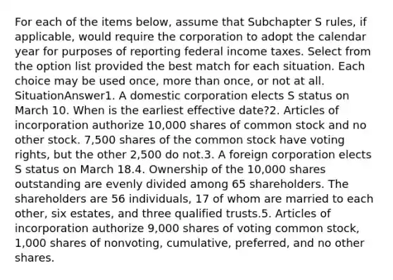 For each of the items below, assume that Subchapter S rules, if applicable, would require the corporation to adopt the calendar year for purposes of reporting federal income taxes. Select from the option list provided the best match for each situation. Each choice may be used once, more than once, or not at all. SituationAnswer1. A domestic corporation elects S status on March 10. When is the earliest effective date?2. Articles of incorporation authorize 10,000 shares of common stock and no other stock. 7,500 shares of the common stock have voting rights, but the other 2,500 do not.3. A foreign corporation elects S status on March 18.4. Ownership of the 10,000 shares outstanding are evenly divided among 65 shareholders. The shareholders are 56 individuals, 17 of whom are married to each other, six estates, and three qualified trusts.5. Articles of incorporation authorize 9,000 shares of voting common stock, 1,000 shares of nonvoting, cumulative, preferred, and no other shares.