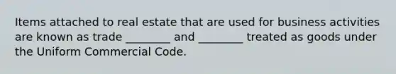 Items attached to real estate that are used for business activities are known as trade ________ and ________ treated as goods under the Uniform Commercial Code.