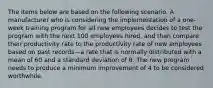 The items below are based on the following scenario. A manufacturer who is considering the implementation of a one-week training program for all new employees decides to test the program with the next 100 employees hired, and then compare their productivity rate to the productivity rate of new employees based on past records—a rate that is normally distributed with a mean of 60 and a standard deviation of 8. The new program needs to produce a minimum improvement of 4 to be considered worthwhile.