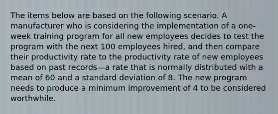 The items below are based on the following scenario. A manufacturer who is considering the implementation of a one-week training program for all new employees decides to test the program with the next 100 employees hired, and then compare their productivity rate to the productivity rate of new employees based on past records—a rate that is normally distributed with a mean of 60 and a standard deviation of 8. The new program needs to produce a minimum improvement of 4 to be considered worthwhile.