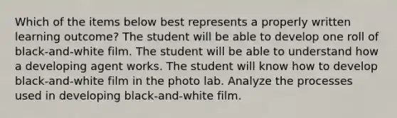 Which of the items below best represents a properly written learning outcome? The student will be able to develop one roll of black-and-white film. The student will be able to understand how a developing agent works. The student will know how to develop black-and-white film in the photo lab. Analyze the processes used in developing black-and-white film.