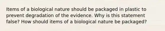 Items of a biological nature should be packaged in plastic to prevent degradation of the evidence. Why is this statement false? How should items of a biological nature be packaged?