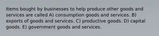 Items bought by businesses to help produce other goods and services are called A) consumption goods and services. B) exports of goods and services. C) productive goods. D) capital goods. E) government goods and services.