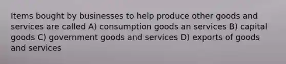 Items bought by businesses to help produce other goods and services are called A) consumption goods an services B) capital goods C) government goods and services D) exports of goods and services