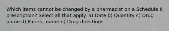 Which items cannot be changed by a pharmacist on a Schedule II prescription? Select all that apply. a) Date b) Quantity c) Drug name d) Patient name e) Drug directions