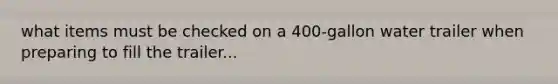 what items must be checked on a 400-gallon water trailer when preparing to fill the trailer...