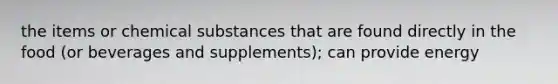 the items or chemical substances that are found directly in the food (or beverages and supplements); can provide energy