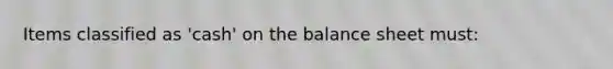 Items classified as 'cash' on the balance sheet must: