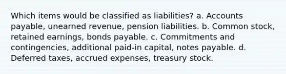 Which items would be classified as liabilities? a. Accounts payable, unearned revenue, pension liabilities. b. Common stock, retained earnings, bonds payable. c. Commitments and contingencies, additional paid-in capital, notes payable. d. Deferred taxes, accrued expenses, treasury stock.