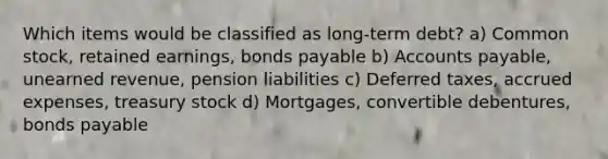 Which items would be classified as long-term debt? a) Common stock, retained earnings, bonds payable b) Accounts payable, unearned revenue, pension liabilities c) Deferred taxes, accrued expenses, treasury stock d) Mortgages, convertible debentures, bonds payable