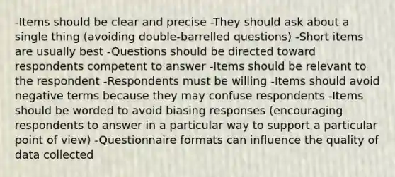 -Items should be clear and precise -They should ask about a single thing (avoiding double-barrelled questions) -Short items are usually best -Questions should be directed toward respondents competent to answer -Items should be relevant to the respondent -Respondents must be willing -Items should avoid negative terms because they may confuse respondents -Items should be worded to avoid biasing responses (encouraging respondents to answer in a particular way to support a particular point of view) -Questionnaire formats can influence the quality of data collected