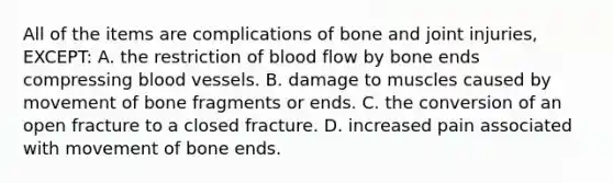 All of the items are complications of bone and joint​ injuries, EXCEPT: A. the restriction of blood flow by bone ends compressing blood vessels. B. damage to muscles caused by movement of bone fragments or ends. C. the conversion of an open fracture to a closed fracture. D. increased pain associated with movement of bone ends.