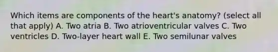 Which items are components of the heart's anatomy? (select all that apply) A. Two atria B. Two atrioventricular valves C. Two ventricles D. Two-layer heart wall E. Two semilunar valves