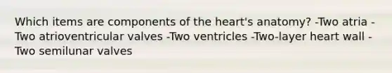 Which items are components of the heart's anatomy? -Two atria -Two atrioventricular valves -Two ventricles -Two-layer heart wall -Two semilunar valves