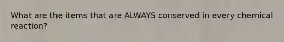 What are the items that are ALWAYS conserved in every chemical reaction?
