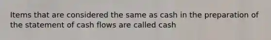 Items that are considered the same as cash in the preparation of the statement of cash flows are called cash