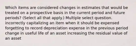 Which items are considered changes in estimates that would be treated on a prospective basis in the current period and future periods? (Select all that apply.) Multiple select question. incorrectly capitalizing an item when it should be expensed forgetting to record depreciation expense in the previous period change in useful life of an asset increasing the residual value of an asset