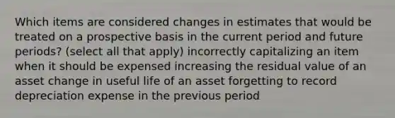 Which items are considered changes in estimates that would be treated on a prospective basis in the current period and future periods? (select all that apply) incorrectly capitalizing an item when it should be expensed increasing the residual value of an asset change in useful life of an asset forgetting to record depreciation expense in the previous period