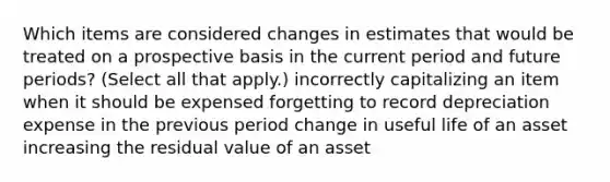 Which items are considered changes in estimates that would be treated on a prospective basis in the current period and future periods? (Select all that apply.) incorrectly capitalizing an item when it should be expensed forgetting to record depreciation expense in the previous period change in useful life of an asset increasing the residual value of an asset