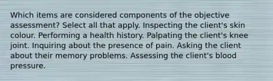 Which items are considered components of the objective assessment? Select all that apply. Inspecting the client's skin colour. Performing a health history. Palpating the client's knee joint. Inquiring about the presence of pain. Asking the client about their memory problems. Assessing the client's blood pressure.