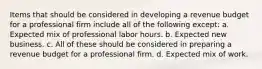 Items that should be considered in developing a revenue budget for a professional firm include all of the following except: a. Expected mix of professional labor hours. b. Expected new business. c. All of these should be considered in preparing a revenue budget for a professional firm. d. Expected mix of work.