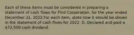 Each of these items must be considered in preparing a statement of cash flows for Flint Corporation. for the year ended December 31, 2022.For each item, state how it should be shown in the statement of cash flows for 2022. D. Declared and paid a 72,500 cash dividend.