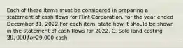 Each of these items must be considered in preparing a statement of cash flows for Flint Corporation. for the year ended December 31, 2022.For each item, state how it should be shown in the statement of cash flows for 2022. C. Sold land costing 29,000 for29,000 cash.