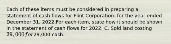 Each of these items must be considered in preparing a statement of cash flows for Flint Corporation. for the year ended December 31, 2022.For each item, state how it should be shown in the statement of cash flows for 2022. C. Sold land costing 29,000 for29,000 cash.