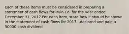 Each of these items must be considered in preparing a statement of cash flows for Irvin Co. for the year ended December 31, 2017.For each item, state how it should be shown in the statement of cash flows for 2017. -declared and paid a 50000 cash dividend