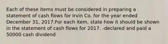 Each of these items must be considered in preparing a statement of cash flows for Irvin Co. for the year ended December 31, 2017.For each item, state how it should be shown in the statement of cash flows for 2017. -declared and paid a 50000 cash dividend