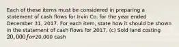 Each of these items must be considered in preparing a statement of cash flows for Irvin Co. for the year ended December 31, 2017. For each item, state how it should be shown in the statement of cash flows for 2017. (c) Sold land costing 20,000 for20,000 cash