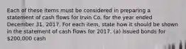 Each of these items must be considered in preparing a statement of cash flows for Irvin Co. for the year ended December 31, 2017. For each item, state how it should be shown in the statement of cash flows for 2017. (a) Issued bonds for 200,000 cash