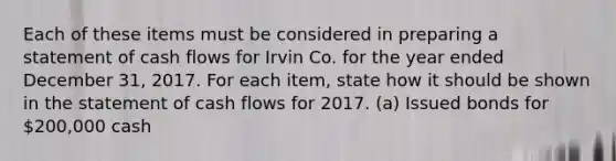 Each of these items must be considered in preparing a statement of cash flows for Irvin Co. for the year ended December 31, 2017. For each item, state how it should be shown in the statement of cash flows for 2017. (a) Issued bonds for 200,000 cash