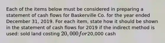 Each of the items below must be considered in preparing a statement of cash flows for Baskerville Co. for the year ended December 31, 2019. For each item, state how it should be shown in the statement of cash flows for 2019 if the indirect method is used: sold land costing 20,000 for20,000 cash