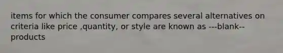 items for which the consumer compares several alternatives on criteria like price ,quantity, or style are known as ---blank-- products