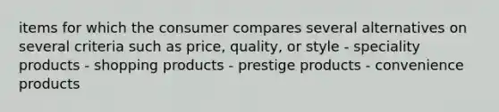 items for which the consumer compares several alternatives on several criteria such as price, quality, or style - speciality products - shopping products - prestige products - convenience products