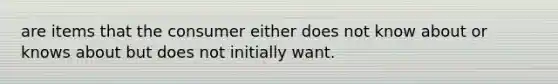 are items that the consumer either does not know about or knows about but does not initially want.
