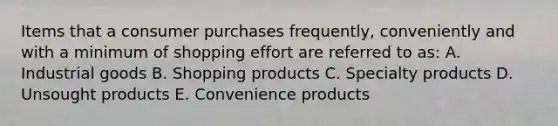 Items that a consumer purchases frequently, conveniently and with a minimum of shopping effort are referred to as: A. Industrial goods B. Shopping products C. Specialty products D. Unsought products E. Convenience products