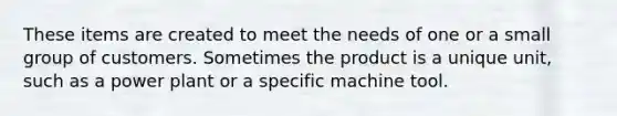 These items are created to meet the needs of one or a small group of customers. Sometimes the product is a unique unit, such as a power plant or a specific machine tool.