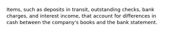 Items, such as deposits in transit, outstanding checks, bank charges, and interest income, that account for differences in cash between the company's books and the bank statement.